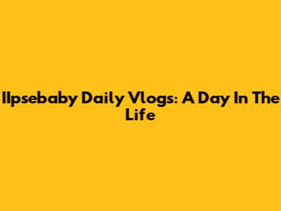 IIpsebaby Daily Vlogs: A Day In The Life