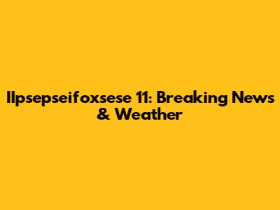 IIpsepseifoxsese 11: Breaking News & Weather