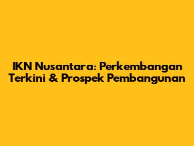 IKN Nusantara: Perkembangan Terkini & Prospek Pembangunan