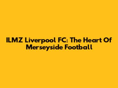 ILMZ Liverpool FC: The Heart Of Merseyside Football