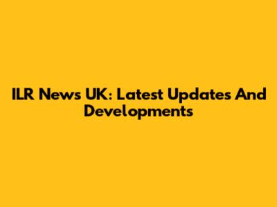 ILR News UK: Latest Updates And Developments