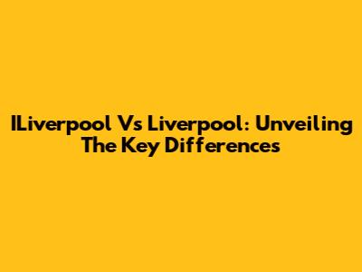 ILiverpool Vs Liverpool: Unveiling The Key Differences