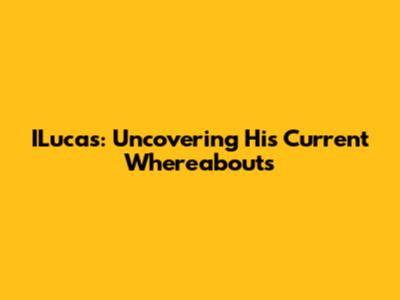 ILucas: Uncovering His Current Whereabouts