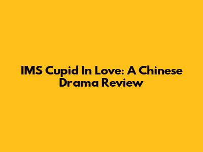 IMS Cupid In Love: A Chinese Drama Review