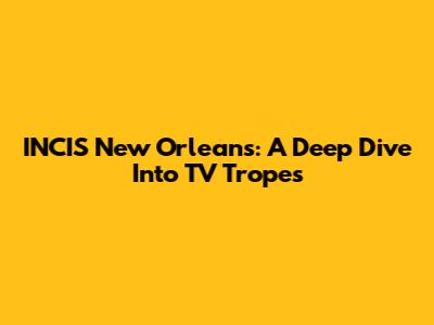 INCIS New Orleans: A Deep Dive Into TV Tropes
