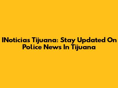 INoticias Tijuana: Stay Updated On Police News In Tijuana