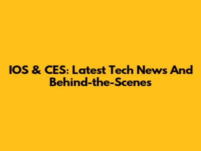 IOS & CES: Latest Tech News And Behind-the-Scenes