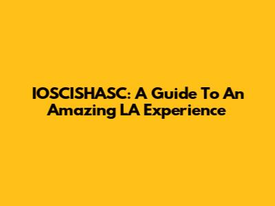 IOSCISHASC: A Guide To An Amazing LA Experience