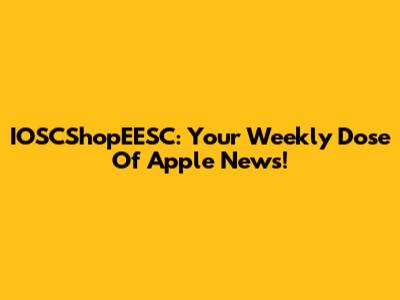 IOSCShopEESC: Your Weekly Dose Of Apple News!