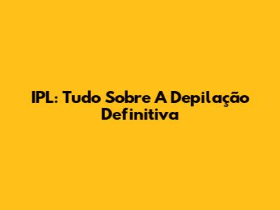 IPL: Tudo Sobre A Depilação Definitiva