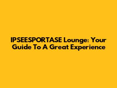 IPSEESPORTASE Lounge: Your Guide To A Great Experience