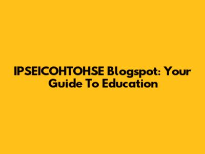 IPSEICOHTOHSE Blogspot: Your Guide To Education