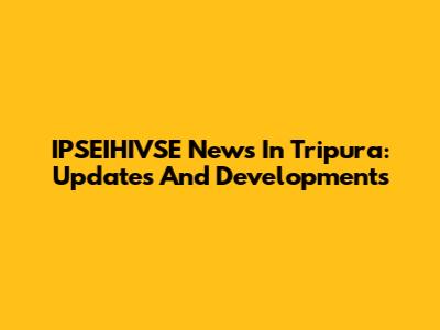 IPSEIHIVSE News In Tripura: Updates And Developments