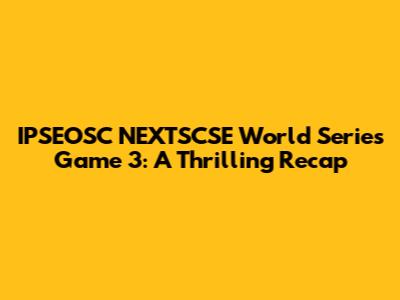 IPSEOSC NEXTSCSE World Series Game 3: A Thrilling Recap