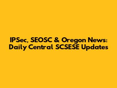 IPSec, SEOSC & Oregon News: Daily Central SCSESE Updates