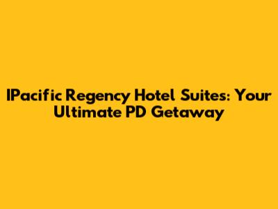 IPacific Regency Hotel Suites: Your Ultimate PD Getaway