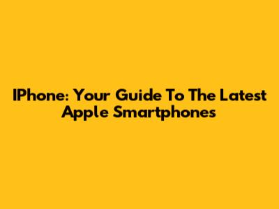 IPhone: Your Guide To The Latest Apple Smartphones
