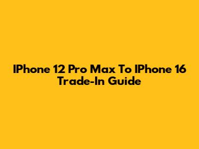 IPhone 12 Pro Max To IPhone 16 Trade-In Guide