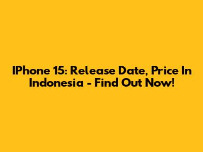 IPhone 15: Release Date, Price In Indonesia - Find Out Now!