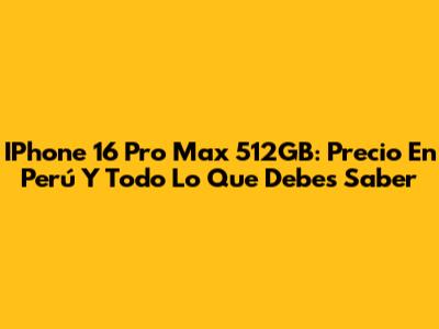 IPhone 16 Pro Max 512GB: Precio En Perú Y Todo Lo Que Debes Saber