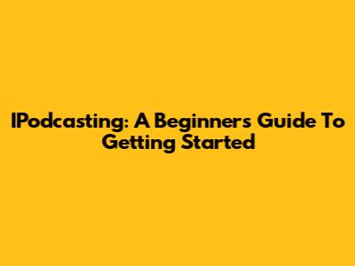 IPodcasting: A Beginner's Guide To Getting Started