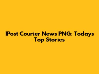 IPost Courier News PNG: Today's Top Stories