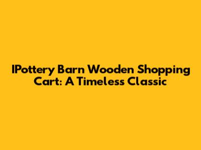 IPottery Barn Wooden Shopping Cart: A Timeless Classic