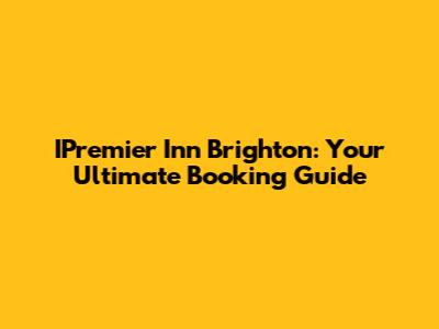 IPremier Inn Brighton: Your Ultimate Booking Guide