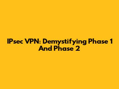 IPsec VPN: Demystifying Phase 1 And Phase 2