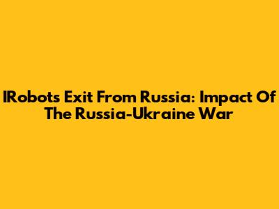 IRobot's Exit From Russia: Impact Of The Russia-Ukraine War