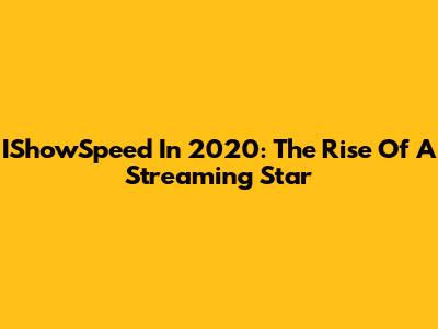 IShowSpeed In 2020: The Rise Of A Streaming Star
