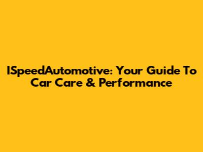 ISpeedAutomotive: Your Guide To Car Care & Performance