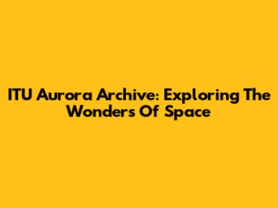 ITU Aurora Archive: Exploring The Wonders Of Space