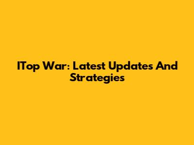 ITop War: Latest Updates And Strategies