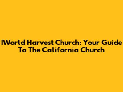 IWorld Harvest Church: Your Guide To The California Church