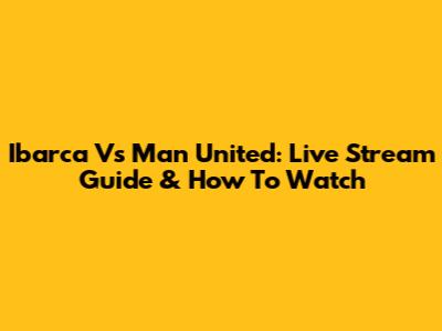Ibarca Vs Man United: Live Stream Guide & How To Watch