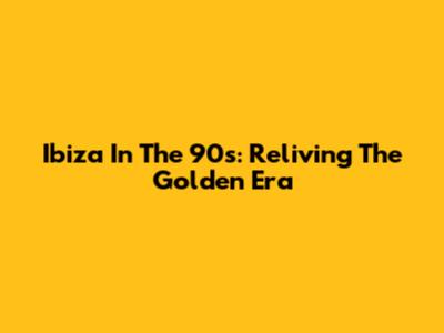 Ibiza In The 90s: Reliving The Golden Era