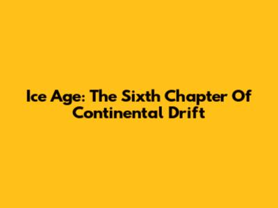 Ice Age: The Sixth Chapter Of Continental Drift