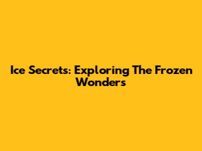 Ice Secrets: Exploring The Frozen Wonders