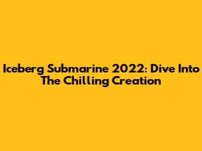 Iceberg Submarine 2022: Dive Into The Chilling Creation