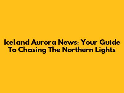 Iceland Aurora News: Your Guide To Chasing The Northern Lights
