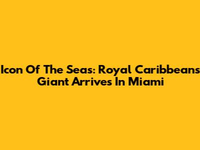 Icon Of The Seas: Royal Caribbean's Giant Arrives In Miami