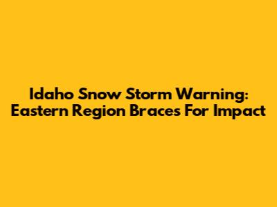 Idaho Snow Storm Warning: Eastern Region Braces For Impact