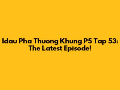 Idau Pha Thuong Khung P5 Tap 53: The Latest Episode!