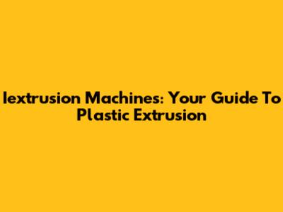 Iextrusion Machines: Your Guide To Plastic Extrusion