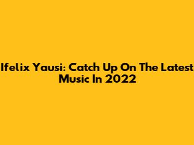 Ifelix Yausi: Catch Up On The Latest Music In 2022