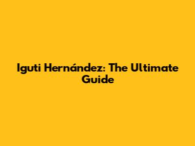 Iguti Hernández: The Ultimate Guide