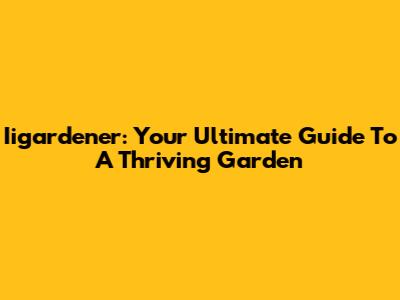 Iigardener: Your Ultimate Guide To A Thriving Garden