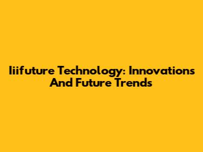 Iiifuture Technology: Innovations And Future Trends