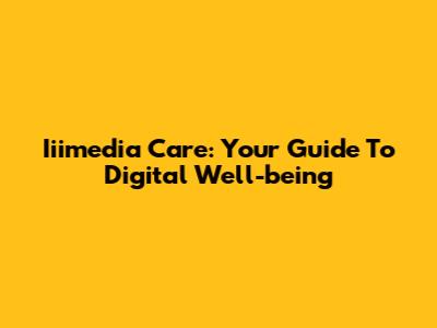 Iiimedia Care: Your Guide To Digital Well-being